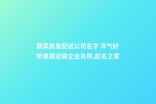 蔬菜批发配送公司名字 洋气好听果蔬运输企业名称,起名之家-第1张-公司起名-玄机派